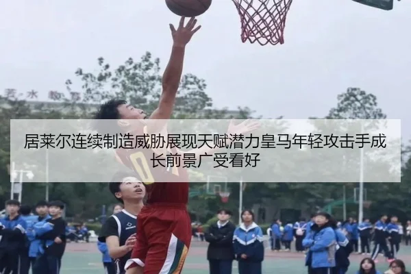 居莱尔连续制造威胁展现天赋潜力皇马年轻攻击手成长前景广受看好