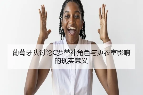 葡萄牙队讨论C罗替补角色与更衣室影响的现实意义