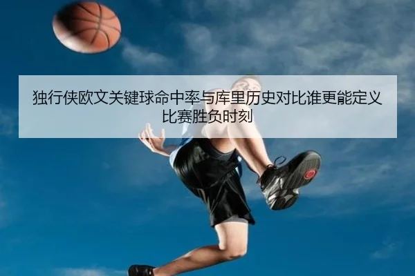 独行侠欧文关键球命中率与库里历史对比谁更能定义比赛胜负时刻